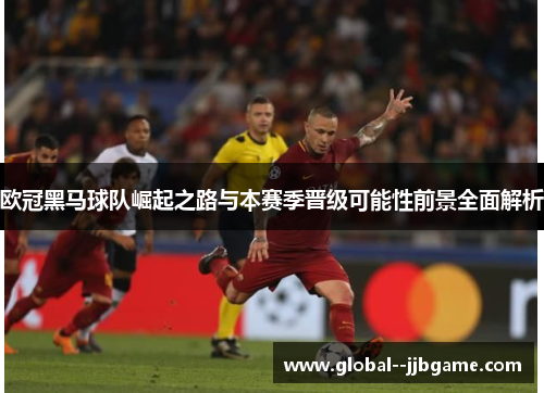 欧冠黑马球队崛起之路与本赛季晋级可能性前景全面解析