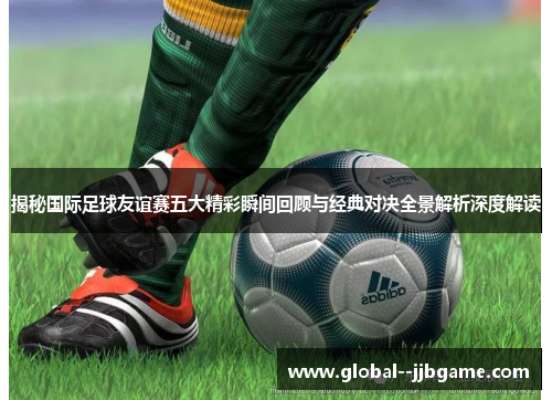 揭秘国际足球友谊赛五大精彩瞬间回顾与经典对决全景解析深度解读 揭秘国际足球友谊赛五大精彩瞬间回顾与经典对决全景解析深度解读