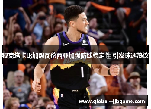 穆克塔卡比加盟瓦伦西亚加强防线稳定性 引发球迷热议