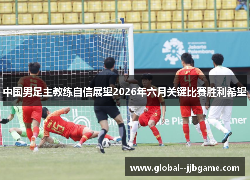 中国男足主教练自信展望2026年六月关键比赛胜利希望 中国男足主教练自信展望2026年六月关键比赛胜利希望