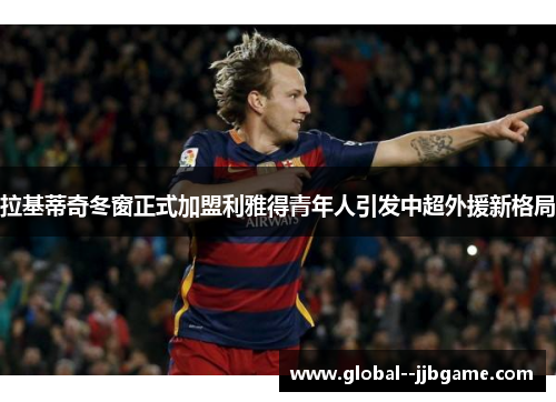 拉基蒂奇冬窗正式加盟利雅得青年人引发中超外援新格局 拉基蒂奇冬窗正式加盟利雅得青年人引发中超外援新格局