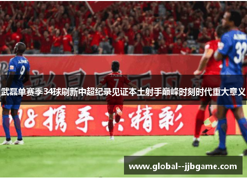 武磊单赛季34球刷新中超纪录见证本土射手巅峰时刻时代重大意义