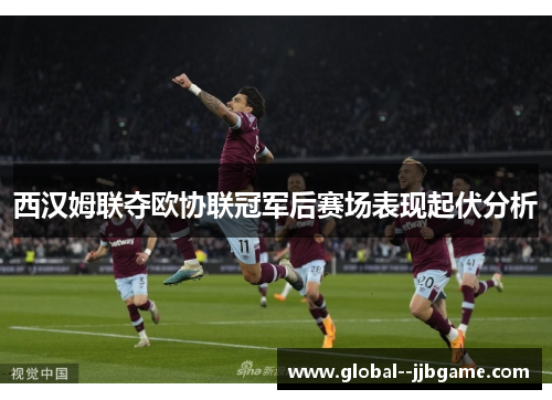 西汉姆联夺欧协联冠军后赛场表现起伏分析 西汉姆联夺欧协联冠军后赛场表现起伏分析