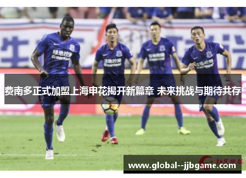 费南多正式加盟上海申花揭开新篇章 未来挑战与期待共存